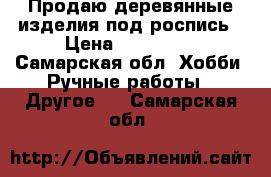 Продаю деревянные изделия под роспись › Цена ­ 100-150 - Самарская обл. Хобби. Ручные работы » Другое   . Самарская обл.